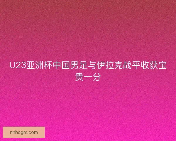 U23亚洲杯中国男足与伊拉克战平收获宝贵一分