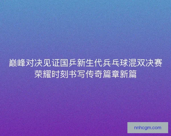 巅峰对决见证国乒新生代兵乓球混双决赛荣耀时刻书写传奇篇章新篇