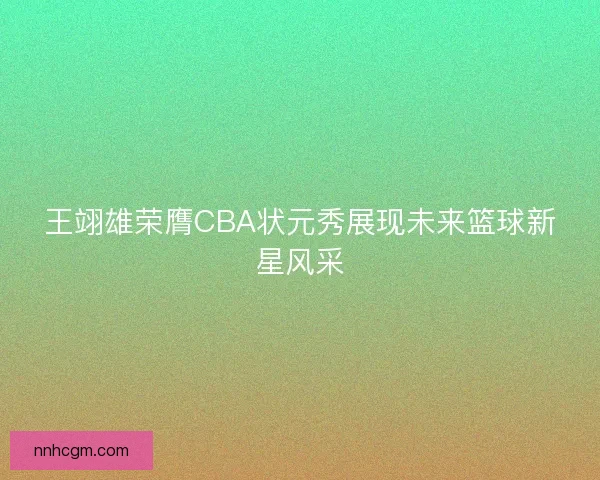 王翊雄荣膺CBA状元秀展现未来篮球新星风采