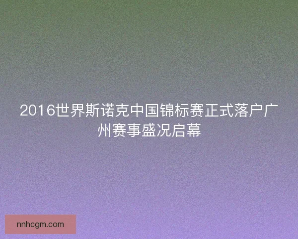 2016世界斯诺克中国锦标赛正式落户广州赛事盛况启幕