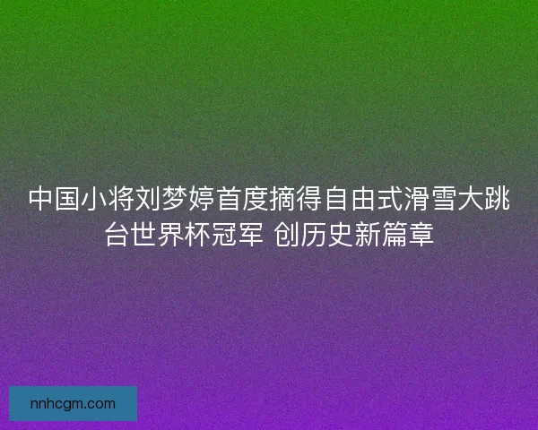 中国小将刘梦婷首度摘得自由式滑雪大跳台世界杯冠军 创历史新篇章