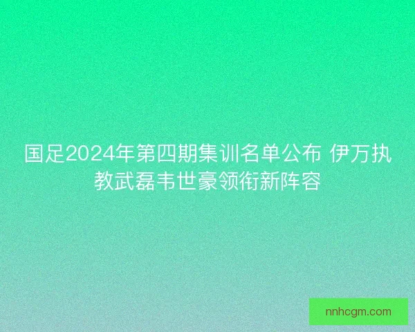国足2024年第四期集训名单公布 伊万执教武磊韦世豪领衔新阵容
