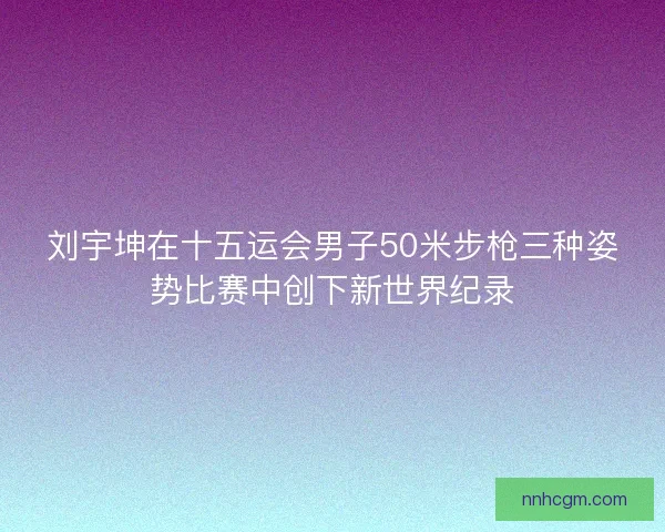 刘宇坤在十五运会男子50米步枪三种姿势比赛中创下新世界纪录