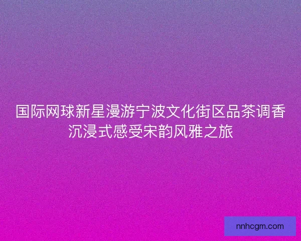 国际网球新星漫游宁波文化街区品茶调香沉浸式感受宋韵风雅之旅