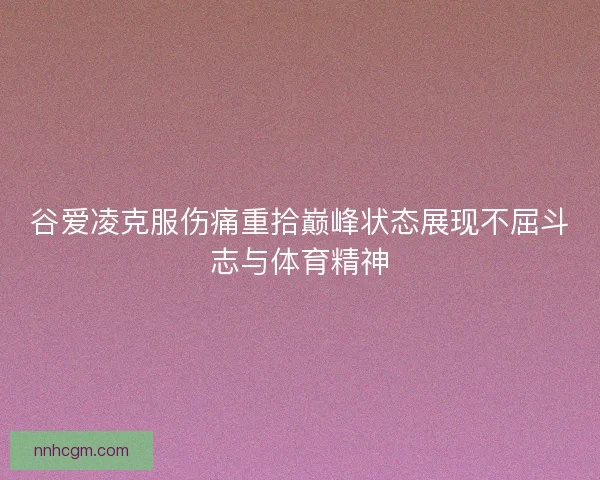 谷爱凌克服伤痛重拾巅峰状态展现不屈斗志与体育精神