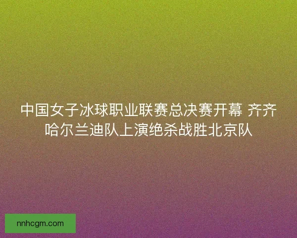 中国女子冰球职业联赛总决赛开幕 齐齐哈尔兰迪队上演绝杀战胜北京队