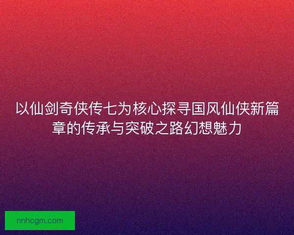 以仙剑奇侠传七为核心探寻国风仙侠新篇章的传承与突破之路幻想魅力